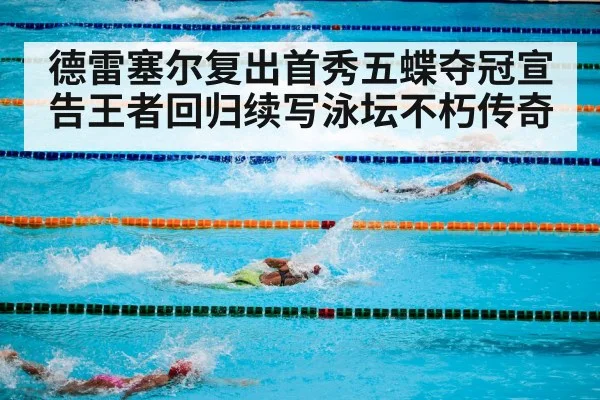德雷塞尔复出首秀五蝶夺冠宣告王者回归续写泳坛不朽传奇