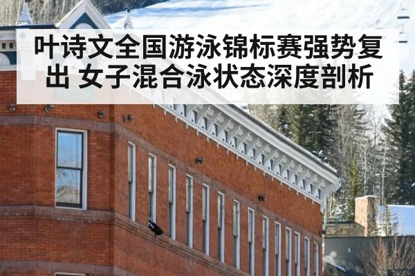 叶诗文全国游泳锦标赛强势复出 女子混合泳状态深度剖析