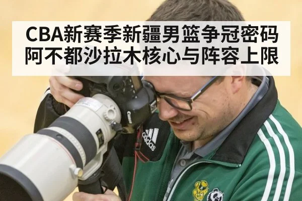 CBA新赛季新疆男篮争冠密码 阿不都沙拉木核心与阵容上限